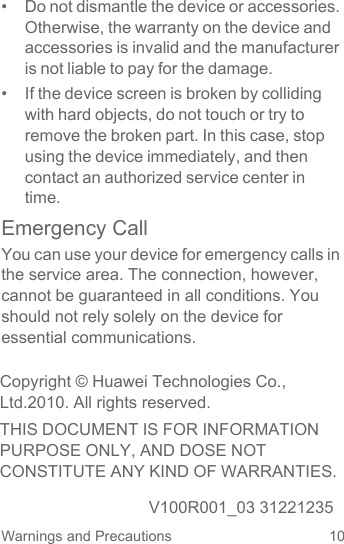 10Warnings and Precautions•  Do not dismantle the device or accessories. Otherwise, the warranty on the device and accessories is invalid and the manufacturer is not liable to pay for the damage.•  If the device screen is broken by colliding with hard objects, do not touch or try to remove the broken part. In this case, stop using the device immediately, and then contact an authorized service center in time.Emergency CallYou can use your device for emergency calls in the service area. The connection, however, cannot be guaranteed in all conditions. You should not rely solely on the device for essential communications.Copyright © Huawei Technologies Co., Ltd.2010. All rights reserved.THIS DOCUMENT IS FOR INFORMATION PURPOSE ONLY, AND DOSE NOT CONSTITUTE ANY KIND OF WARRANTIES.V100R001_03 31221235