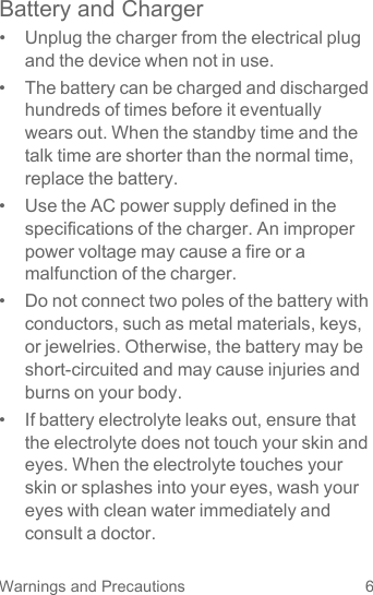 6Warnings and PrecautionsBattery and Charger•  Unplug the charger from the electrical plug and the device when not in use.•  The battery can be charged and discharged hundreds of times before it eventually wears out. When the standby time and the talk time are shorter than the normal time, replace the battery.•  Use the AC power supply defined in the specifications of the charger. An improper power voltage may cause a fire or a malfunction of the charger.•  Do not connect two poles of the battery with conductors, such as metal materials, keys, or jewelries. Otherwise, the battery may be short-circuited and may cause injuries and burns on your body.•  If battery electrolyte leaks out, ensure that the electrolyte does not touch your skin and eyes. When the electrolyte touches your skin or splashes into your eyes, wash your eyes with clean water immediately and consult a doctor.