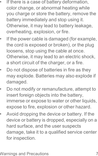 7Warnings and Precautions•  If there is a case of battery deformation, color change, or abnormal heating while you charge or store the battery, remove the battery immediately and stop using it. Otherwise, it may lead to battery leakage, overheating, explosion, or fire.•  If the power cable is damaged (for example, the cord is exposed or broken), or the plug loosens, stop using the cable at once. Otherwise, it may lead to an electric shock, a short circuit of the charger, or a fire.•  Do not dispose of batteries in fire as they may explode. Batteries may also explode if damaged.•  Do not modify or remanufacture, attempt to insert foreign objects into the battery, immerse or expose to water or other liquids, expose to fire, explosion or other hazard.•  Avoid dropping the device or battery. If the device or battery is dropped, especially on a hard surface, and the user suspects damage, take it to a qualified service center for inspection.