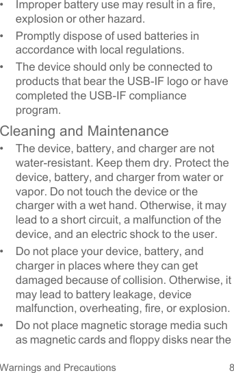 8Warnings and Precautions•  Improper battery use may result in a fire, explosion or other hazard.•  Promptly dispose of used batteries in accordance with local regulations.•  The device should only be connected to products that bear the USB-IF logo or have completed the USB-IF compliance program.Cleaning and Maintenance•  The device, battery, and charger are not water-resistant. Keep them dry. Protect the device, battery, and charger from water or vapor. Do not touch the device or the charger with a wet hand. Otherwise, it may lead to a short circuit, a malfunction of the device, and an electric shock to the user.•  Do not place your device, battery, and charger in places where they can get damaged because of collision. Otherwise, it may lead to battery leakage, device malfunction, overheating, fire, or explosion.•  Do not place magnetic storage media such as magnetic cards and floppy disks near the 
