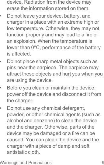 9Warnings and Precautionsdevice. Radiation from the device may erase the information stored on them.•  Do not leave your device, battery, and charger in a place with an extreme high or low temperature. Otherwise, they may not function properly and may lead to a fire or an explosion. When the temperature is lower than 0°C, performance of the battery is affected.•  Do not place sharp metal objects such as pins near the earpiece. The earpiece may attract these objects and hurt you when you are using the device.•  Before you clean or maintain the device, power off the device and disconnect it from the charger.•  Do not use any chemical detergent, powder, or other chemical agents (such as alcohol and benzene) to clean the device and the charger. Otherwise, parts of the device may be damaged or a fire can be caused. You can clean the device and the charger with a piece of damp and soft antistatic cloth.