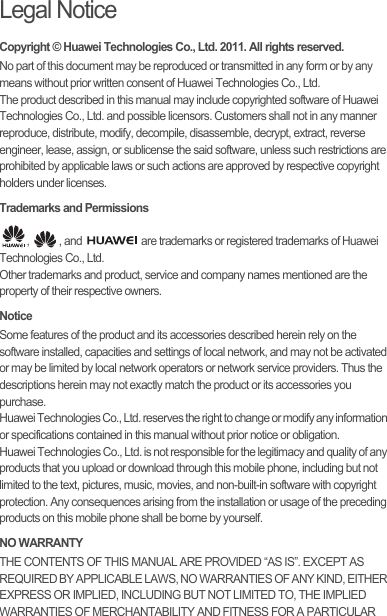 Legal NoticeCopyright © Huawei Technologies Co., Ltd. 2011. All rights reserved.No part of this document may be reproduced or transmitted in any form or by any means without prior written consent of Huawei Technologies Co., Ltd.The product described in this manual may include copyrighted software of Huawei Technologies Co., Ltd. and possible licensors. Customers shall not in any manner reproduce, distribute, modify, decompile, disassemble, decrypt, extract, reverse engineer, lease, assign, or sublicense the said software, unless such restrictions are prohibited by applicable laws or such actions are approved by respective copyright holders under licenses.Trademarks and Permissions,  , and   are trademarks or registered trademarks of Huawei Technologies Co., Ltd.Other trademarks and product, service and company names mentioned are the property of their respective owners.NoticeSome features of the product and its accessories described herein rely on the software installed, capacities and settings of local network, and may not be activated or may be limited by local network operators or network service providers. Thus the descriptions herein may not exactly match the product or its accessories you purchase.Huawei Technologies Co., Ltd. reserves the right to change or modify any information or specifications contained in this manual without prior notice or obligation.Huawei Technologies Co., Ltd. is not responsible for the legitimacy and quality of any products that you upload or download through this mobile phone, including but not limited to the text, pictures, music, movies, and non-built-in software with copyright protection. Any consequences arising from the installation or usage of the preceding products on this mobile phone shall be borne by yourself.NO WARRANTYTHE CONTENTS OF THIS MANUAL ARE PROVIDED “AS IS”. EXCEPT AS REQUIRED BY APPLICABLE LAWS, NO WARRANTIES OF ANY KIND, EITHER EXPRESS OR IMPLIED, INCLUDING BUT NOT LIMITED TO, THE IMPLIED WARRANTIES OF MERCHANTABILITY AND FITNESS FOR A PARTICULAR 