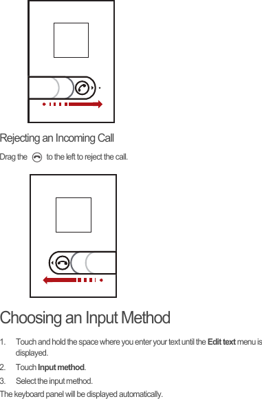 Rejecting an Incoming CallDrag the   to the left to reject the call.Choosing an Input Method1.  Touch and hold the space where you enter your text until the Edit text menu is displayed.2. Touch Input method.3.  Select the input method.The keyboard panel will be displayed automatically.