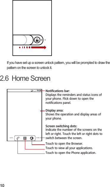 10If you have set up a screen unlock pattern, you will be prompted to draw the pattern on the screen to unlock it.2.6  Home Screen10:23Touch to open the Phone application.Touch to view all your applications.Touch to open the Browser.Notifications bar:Displays the reminders and status icons of your phone. Flick down to open the notifications panel. Display area: Shows the operation and display areas of your phone.Screen switching dots: Indicate the number of the screens on the left or right. Touch the left or right dots to switch between the screen. 