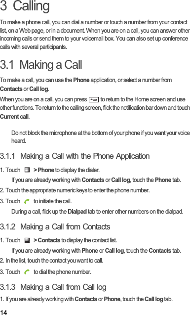 143  CallingTo make a phone call, you can dial a number or touch a number from your contact list, on a Web page, or in a document. When you are on a call, you can answer other incoming calls or send them to your voicemail box. You can also set up conference calls with several participants.3.1  Making a CallTo make a call, you can use the Phone application, or select a number from  Contacts or Call log.When you are on a call, you can press   to return to the Home screen and use other functions. To return to the calling screen, flick the notification bar down and touch Current call.Do not block the microphone at the bottom of your phone if you want your voice heard.3.1.1  Making a Call with the Phone Application1. Touch  &gt; Phone to display the dialer.If you are already working with Contacts or Call log, touch the Phone tab.2. Touch the appropriate numeric keys to enter the phone number.3. Touch   to initiate the call.During a call, flick up the Dialpad tab to enter other numbers on the dialpad.3.1.2  Making a Call from Contacts1. Touch  &gt; Contacts to display the contact list.If you are already working with Phone or Call log, touch the Contacts tab.2. In the list, touch the contact you want to call.3. Touch   to dial the phone number.3.1.3  Making a Call from Call log1. If you are already working with Contacts or Phone, touch the Call log tab.