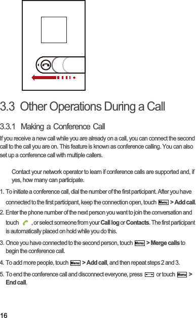 163.3  Other Operations During a Call3.3.1  Making a Conference CallIf you receive a new call while you are already on a call, you can connect the second call to the call you are on. This feature is known as conference calling. You can also set up a conference call with multiple callers.Contact your network operator to learn if conference calls are supported and, if yes, how many can participate.1. To initiate a conference call, dial the number of the first participant. After you have connected to the first participant, keep the connection open, touch  &gt; Add call.2. Enter the phone number of the next person you want to join the conversation and touch  , or select someone from your Call log or Contacts. The first participant is automatically placed on hold while you do this.3. Once you have connected to the second person, touch  &gt; Merge calls to begin the conference call.4. To add more people, touch  &gt; Add call, and then repeat steps 2 and 3.5. To end the conference call and disconnect everyone, press   or touch  &gt; End call.