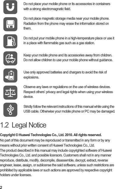 21.2  Legal NoticeCopyright © Huawei Technologies Co., Ltd. 2010. All rights reserved.No part of this document may be reproduced or transmitted in any form or by any means without prior written consent of Huawei Technologies Co., Ltd.The product described in this manual may include copyrighted software of Huawei Technologies Co., Ltd. and possible licensors. Customers shall not in any manner reproduce, distribute, modify, decompile, disassemble, decrypt, extract, reverse engineer, lease, assign, or sublicense the said software, unless such restrictions are prohibited by applicable laws or such actions are approved by respective copyright holders under licenses.Do not place your mobile phone or its accessories in containers with a strong electromagnetic field.Do not place magnetic storage media near your mobile phone. Radiation from the phone may erase the information stored on them.Do not put your mobile phone in a high-temperature place or use it in a place with flammable gas such as a gas station.Keep your mobile phone and its accessories away from children. Do not allow children to use your mobile phone without guidance.Use only approved batteries and chargers to avoid the risk of explosions.Observe any laws or regulations on the use of wireless devices. Respect others’ privacy and legal rights when using your wireless device.Strictly follow the relevant instructions of this manual while using the USB cable. Otherwise your mobile phone or PC may be damaged.