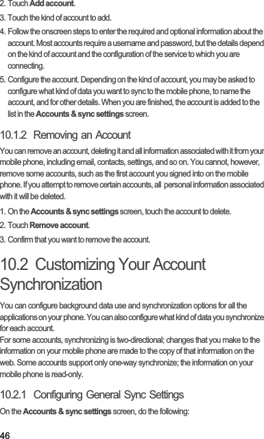 462. Touch Add account.3. Touch the kind of account to add.4. Follow the onscreen steps to enter the required and optional information about the account. Most accounts require a username and password, but the details depend on the kind of account and the configuration of the service to which you are connecting.5. Configure the account. Depending on the kind of account, you may be asked to configure what kind of data you want to sync to the mobile phone, to name the account, and for other details. When you are finished, the account is added to the list in the Accounts &amp; sync settings screen.10.1.2  Removing an AccountYou can remove an account, deleting it and all information associated with it from your mobile phone, including email, contacts, settings, and so on. You cannot, however, remove some accounts, such as the first account you signed into on the mobile phone. If you attempt to remove certain accounts, all  personal information associated with it will be deleted.1. On the Accounts &amp; sync settings screen, touch the account to delete.2. Touch Remove account.3. Confirm that you want to remove the account.10.2  Customizing Your Account SynchronizationYou can configure background data use and synchronization options for all the applications on your phone. You can also configure what kind of data you synchronize for each account.For some accounts, synchronizing is two-directional; changes that you make to the information on your mobile phone are made to the copy of that information on the web. Some accounts support only one-way synchronize; the information on your mobile phone is read-only.10.2.1  Configuring General Sync SettingsOn the Accounts &amp; sync settings screen, do the following: