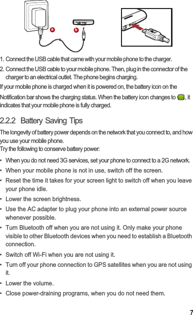 71. Connect the USB cable that came with your mobile phone to the charger.2. Connect the USB cable to your mobile phone. Then, plug in the connector of the charger to an electrical outlet. The phone begins charging.If your mobile phone is charged when it is powered on, the battery icon on the Notification bar shows the charging status. When the battery icon changes to  , it indicates that your mobile phone is fully charged.2.2.2  Battery Saving Tips The longevity of battery power depends on the network that you connect to, and how you use your mobile phone.Try the following to conserve battery power:•  When you do not need 3G services, set your phone to connect to a 2G network.•  When your mobile phone is not in use, switch off the screen.•  Reset the time it takes for your screen light to switch off when you leave your phone idle.•  Lower the screen brightness.•  Use the AC adapter to plug your phone into an external power source whenever possible.•  Turn Bluetooth off when you are not using it. Only make your phone visible to other Bluetooth devices when you need to establish a Bluetooth connection.•  Switch off Wi-Fi when you are not using it.•  Turn off your phone connection to GPS satellites when you are not using it.• Lower the volume.•  Close power-draining programs, when you do not need them.ab