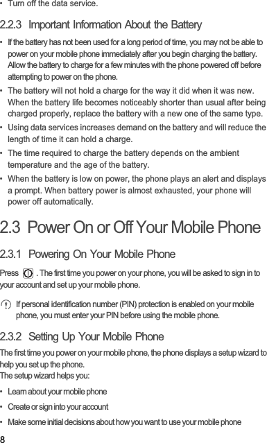 8•  Turn off the data service.2.2.3  Important Information About the Battery•  If the battery has not been used for a long period of time, you may not be able to power on your mobile phone immediately after you begin charging the battery. Allow the battery to charge for a few minutes with the phone powered off before attempting to power on the phone.•  The battery will not hold a charge for the way it did when it was new. When the battery life becomes noticeably shorter than usual after being charged properly, replace the battery with a new one of the same type.•  Using data services increases demand on the battery and will reduce the length of time it can hold a charge.•  The time required to charge the battery depends on the ambient temperature and the age of the battery.•  When the battery is low on power, the phone plays an alert and displays a prompt. When battery power is almost exhausted, your phone will power off automatically.2.3  Power On or Off Your Mobile Phone2.3.1  Powering On Your Mobile PhonePress  . The first time you power on your phone, you will be asked to sign in to your account and set up your mobile phone.If personal identification number (PIN) protection is enabled on your mobile phone, you must enter your PIN before using the mobile phone.2.3.2  Setting Up Your Mobile PhoneThe first time you power on your mobile phone, the phone displays a setup wizard to help you set up the phone.The setup wizard helps you:•   Learn about your mobile phone•   Create or sign into your account•   Make some initial decisions about how you want to use your mobile phone