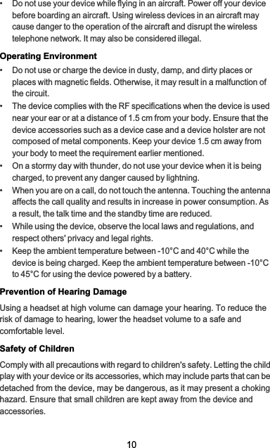 10•   Do not use your device while flying in an aircraft. Power off your device before boarding an aircraft. Using wireless devices in an aircraft may cause danger to the operation of the aircraft and disrupt the wireless telephone network. It may also be considered illegal.Operating Environment•   Do not use or charge the device in dusty, damp, and dirty places or places with magnetic fields. Otherwise, it may result in a malfunction of the circuit.•   The device complies with the RF specifications when the device is used near your ear or at a distance of 1.5 cm from your body. Ensure that the device accessories such as a device case and a device holster are not composed of metal components. Keep your device 1.5 cm away from your body to meet the requirement earlier mentioned.•   On a stormy day with thunder, do not use your device when it is being charged, to prevent any danger caused by lightning.•   When you are on a call, do not touch the antenna. Touching the antenna affects the call quality and results in increase in power consumption. As a result, the talk time and the standby time are reduced.•   While using the device, observe the local laws and regulations, and respect others&apos; privacy and legal rights.•   Keep the ambient temperature between -10°C and 40°C while the device is being charged. Keep the ambient temperature between -10°C to 45°C for using the device powered by a battery.Prevention of Hearing DamageUsing a headset at high volume can damage your hearing. To reduce the risk of damage to hearing, lower the headset volume to a safe and comfortable level.Safety of ChildrenComply with all precautions with regard to children&apos;s safety. Letting the child play with your device or its accessories, which may include parts that can be detached from the device, may be dangerous, as it may present a choking hazard. Ensure that small children are kept away from the device and accessories.