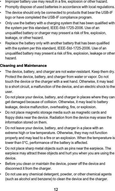 12•   Improper battery use may result in a fire, explosion or other hazard.•   Promptly dispose of used batteries in accordance with local regulations.•   The device should only be connected to products that bear the USB-IF logo or have completed the USB-IF compliance program.•   Only use the battery with a charging system that has been qualified with the system per this standard, IEEE-Std-1725-2006. Use of an unqualified battery or charger may present a risk of fire, explosion, leakage, or other hazard.•   Replace the battery only with another battery that has been qualified with the system per this standard, IEEE-Std-1725-2006. Use of an unqualified battery may present a risk of fire, explosion, leakage or other hazard.Cleaning and Maintenance•   The device, battery, and charger are not water-resistant. Keep them dry. Protect the device, battery, and charger from water or vapor. Do not touch the device or the charger with a wet hand. Otherwise, it may lead to a short circuit, a malfunction of the device, and an electric shock to the user.•   Do not place your device, battery, and charger in places where they can get damaged because of collision. Otherwise, it may lead to battery leakage, device malfunction, overheating, fire, or explosion.•   Do not place magnetic storage media such as magnetic cards and floppy disks near the device. Radiation from the device may erase the information stored on them.•   Do not leave your device, battery, and charger in a place with an extreme high or low temperature. Otherwise, they may not function properly and may lead to a fire or an explosion. When the temperature is lower than 0°C, performance of the battery is affected.•   Do not place sharp metal objects such as pins near the earpiece. The earpiece may attract these objects and hurt you when you are using the device.•   Before you clean or maintain the device, power off the device and disconnect it from the charger.•   Do not use any chemical detergent, powder, or other chemical agents (such as alcohol and benzene) to clean the device and the charger. 