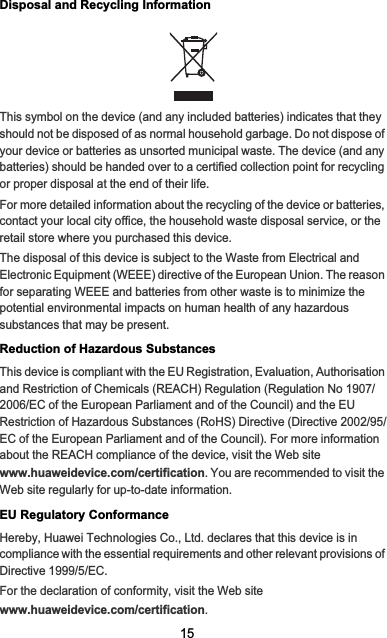 15Disposal and Recycling InformationThis symbol on the device (and any included batteries) indicates that they should not be disposed of as normal household garbage. Do not dispose of your device or batteries as unsorted municipal waste. The device (and any batteries) should be handed over to a certified collection point for recycling or proper disposal at the end of their life.For more detailed information about the recycling of the device or batteries, contact your local city office, the household waste disposal service, or the retail store where you purchased this device.The disposal of this device is subject to the Waste from Electrical and Electronic Equipment (WEEE) directive of the European Union. The reason for separating WEEE and batteries from other waste is to minimize the potential environmental impacts on human health of any hazardous substances that may be present.Reduction of Hazardous SubstancesThis device is compliant with the EU Registration, Evaluation, Authorisation and Restriction of Chemicals (REACH) Regulation (Regulation No 1907/2006/EC of the European Parliament and of the Council) and the EU Restriction of Hazardous Substances (RoHS) Directive (Directive 2002/95/EC of the European Parliament and of the Council). For more information about the REACH compliance of the device, visit the Web site www.huaweidevice.com/certification. You are recommended to visit the Web site regularly for up-to-date information.EU Regulatory ConformanceHereby, Huawei Technologies Co., Ltd. declares that this device is in compliance with the essential requirements and other relevant provisions of Directive 1999/5/EC.For the declaration of conformity, visit the Web site www.huaweidevice.com/certification.