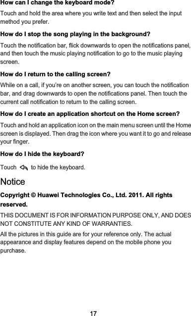 17How can I change the keyboard mode?Touch and hold the area where you write text and then select the input method you prefer.How do I stop the song playing in the background?Touch the notification bar, flick downwards to open the notifications panel, and then touch the music playing notification to go to the music playing screen.How do I return to the calling screen?While on a call, if you’re on another screen, you can touch the notification bar, and drag downwards to open the notifications panel. Then touch the current call notification to return to the calling screen.How do I create an application shortcut on the Home screen?Touch and hold an application icon on the main menu screen until the Home screen is displayed. Then drag the icon where you want it to go and release your finger.How do I hide the keyboard?Touch   to hide the keyboard.NoticeCopyright © Huawei Technologies Co., Ltd. 2011. All rights reserved.THIS DOCUMENT IS FOR INFORMATION PURPOSE ONLY, AND DOES NOT CONSTITUTE ANY KIND OF WARRANTIES.All the pictures in this guide are for your reference only. The actual appearance and display features depend on the mobile phone you purchase.