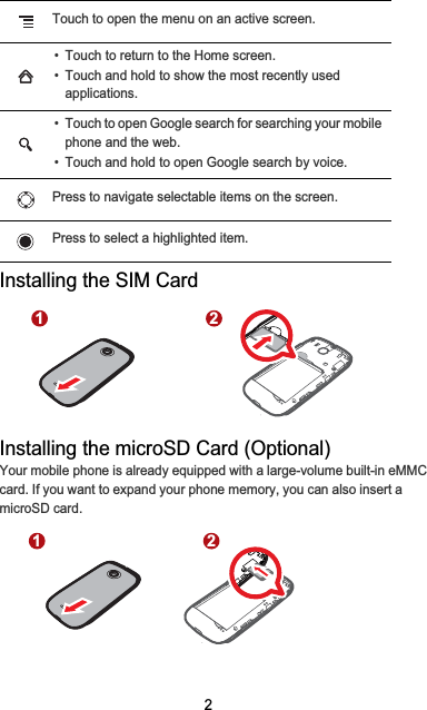 2Installing the SIM CardInstalling the microSD Card (Optional)Your mobile phone is already equipped with a large-volume built-in eMMC card. If you want to expand your phone memory, you can also insert a microSD card.Touch to open the menu on an active screen.• Touch to return to the Home screen.• Touch and hold to show the most recently used applications.• Touch to open Google search for searching your mobile phone and the web.• Touch and hold to open Google search by voice.Press to navigate selectable items on the screen.Press to select a highlighted item.1 21 2