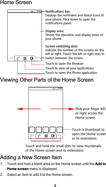 4Home ScreenViewing Other Parts of the Home ScreenAdding a New Screen Item1.  Touch and hold a blank area on the Home screen until the Add to Home screen menu is displayed.2.  Select an item to add it to the Home screen.10:23Touch to open the Phone application.Touch to view all your applications.Touch to open the Browser.Notifications bar:Displays the reminders and status icons of your phone. Flick down to open the notifications panel. Display area: Shows the operation and display areas of your phone.Screen switching dots: Indicate the number of the screens on the left or right. Touch the left or right dots to switch between the screen. 10:23Flick your finger left or right across the Home screen.Touch a thumbnail to open the Home screen or its extensions.Touch and hold the small dots to view thumbnails of the Home screen and its extensions.