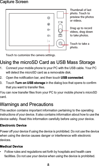 8Capture ScreenUsing the microSD Card as USB Mass Storage1.  Connect your mobile phone to your PC with the USB cable. Your PC will detect the microSD card as a removable disk.2.  Open the notification bar, and then touch USB connected.3. Touch Turn on USB storage in the dialog box that opens to confirm that you want to transfer files.You can now transfer files from your PC to your mobile phone’s microSD card.Warnings and PrecautionsThis section contains important information pertaining to the operating instructions of your device. It also contains information about how to use the device safely. Read this information carefully before using your device.Electronic DevicePower off your device if using the device is prohibited. Do not use the device when using the device causes danger or interference with electronic devices.Medical Device•   Follow rules and regulations set forth by hospitals and health care facilities. Do not use your device when using the device is prohibited.35Touch to customize the camera settings.Thumbnail of last photo. Touch to preview the photos or videos.Drag up to record videos, drag down to take photos.Touch to take a photo.
