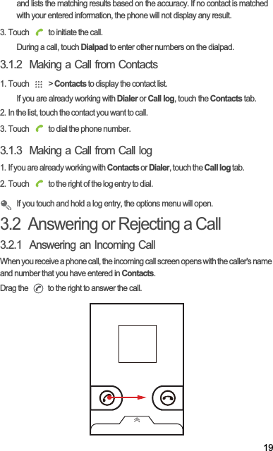 19and lists the matching results based on the accuracy. If no contact is matched with your entered information, the phone will not display any result.3. Touch   to initiate the call.During a call, touch Dialpad to enter other numbers on the dialpad.3.1.2  Making a Call from Contacts1. Touch   &gt; Contacts to display the contact list.If you are already working with Dialer or Call log, touch the Contacts tab.2. In the list, touch the contact you want to call.3. Touch   to dial the phone number.3.1.3  Making a Call from Call log1. If you are already working with Contacts or Dialer, touch the Call log tab.2. Touch   to the right of the log entry to dial.If you touch and hold a log entry, the options menu will open.3.2  Answering or Rejecting a Call3.2.1  Answering an Incoming CallWhen you receive a phone call, the incoming call screen opens with the caller&apos;s name and number that you have entered in Contacts.Drag the   to the right to answer the call.
