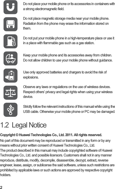 21.2  Legal NoticeCopyright © Huawei Technologies Co., Ltd. 2011. All rights reserved.No part of this document may be reproduced or transmitted in any form or by any means without prior written consent of Huawei Technologies Co., Ltd.The product described in this manual may include copyrighted software of Huawei Technologies Co., Ltd. and possible licensors. Customers shall not in any manner reproduce, distribute, modify, decompile, disassemble, decrypt, extract, reverse engineer, lease, assign, or sublicense the said software, unless such restrictions are prohibited by applicable laws or such actions are approved by respective copyright holders.Do not place your mobile phone or its accessories in containers with a strong electromagnetic field.Do not place magnetic storage media near your mobile phone. Radiation from the phone may erase the information stored on them.Do not put your mobile phone in a high-temperature place or use it in a place with flammable gas such as a gas station.Keep your mobile phone and its accessories away from children. Do not allow children to use your mobile phone without guidance.Use only approved batteries and chargers to avoid the risk of explosions.Observe any laws or regulations on the use of wireless devices. Respect others’ privacy and legal rights when using your wireless device.Strictly follow the relevant instructions of this manual while using the USB cable. Otherwise your mobile phone or PC may be damaged.