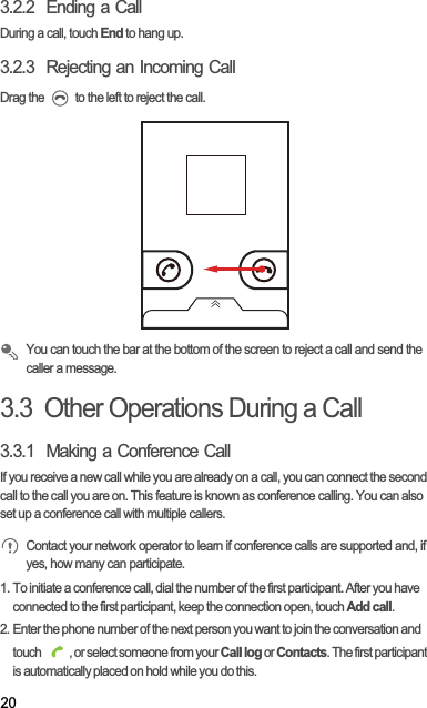 203.2.2  Ending a CallDuring a call, touch End to hang up.3.2.3  Rejecting an Incoming CallDrag the   to the left to reject the call.You can touch the bar at the bottom of the screen to reject a call and send the caller a message.3.3  Other Operations During a Call3.3.1  Making a Conference CallIf you receive a new call while you are already on a call, you can connect the second call to the call you are on. This feature is known as conference calling. You can also set up a conference call with multiple callers.Contact your network operator to learn if conference calls are supported and, if yes, how many can participate.1. To initiate a conference call, dial the number of the first participant. After you have connected to the first participant, keep the connection open, touch Add call.2. Enter the phone number of the next person you want to join the conversation and touch  , or select someone from your Call log or Contacts. The first participant is automatically placed on hold while you do this.