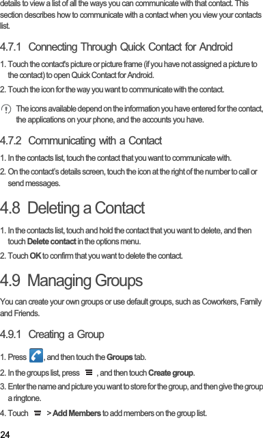 24details to view a list of all the ways you can communicate with that contact. This section describes how to communicate with a contact when you view your contacts list.4.7.1  Connecting Through Quick Contact for Android1. Touch the contact&apos;s picture or picture frame (if you have not assigned a picture to the contact) to open Quick Contact for Android.2. Touch the icon for the way you want to communicate with the contact.The icons available depend on the information you have entered for the contact, the applications on your phone, and the accounts you have.4.7.2  Communicating with a Contact1. In the contacts list, touch the contact that you want to communicate with.2. On the contact’s details screen, touch the icon at the right of the number to call or send messages.4.8  Deleting a Contact1. In the contacts list, touch and hold the contact that you want to delete, and then touch Delete contact in the options menu.2. Touch OK to confirm that you want to delete the contact.4.9  Managing GroupsYou can create your own groups or use default groups, such as Coworkers, Family and Friends.4.9.1  Creating a Group1. Press  , and then touch the Groups tab.2. In the groups list, press  , and then touch Create group.3. Enter the name and picture you want to store for the group, and then give the group a ringtone.4. Touch   &gt; Add Members to add members on the group list.