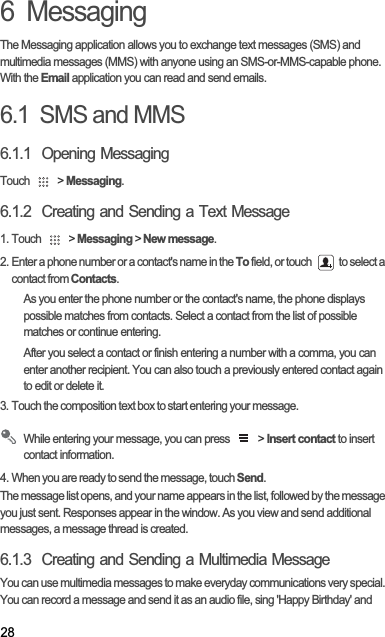 286  MessagingThe Messaging application allows you to exchange text messages (SMS) and multimedia messages (MMS) with anyone using an SMS-or-MMS-capable phone. With the Email application you can read and send emails.6.1  SMS and MMS6.1.1  Opening MessagingTouch   &gt; Messaging.6.1.2  Creating and Sending a Text Message1. Touch   &gt; Messaging &gt; New message.2. Enter a phone number or a contact&apos;s name in the To field, or touch   to select a contact from Contacts.As you enter the phone number or the contact&apos;s name, the phone displays possible matches from contacts. Select a contact from the list of possible matches or continue entering.After you select a contact or finish entering a number with a comma, you can enter another recipient. You can also touch a previously entered contact again to edit or delete it.3. Touch the composition text box to start entering your message.While entering your message, you can press   &gt; Insert contact to insert contact information.4. When you are ready to send the message, touch Send.The message list opens, and your name appears in the list, followed by the message you just sent. Responses appear in the window. As you view and send additional messages, a message thread is created. 6.1.3  Creating and Sending a Multimedia MessageYou can use multimedia messages to make everyday communications very special. You can record a message and send it as an audio file, sing &apos;Happy Birthday&apos; and 