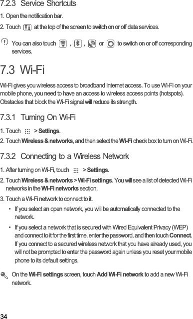 347.2.3  Service Shortcuts1. Open the notification bar.2. Touch   at the top of the screen to switch on or off data services.You can also touch   ,  ,   or   to switch on or off corresponding services.7.3  Wi-FiWi-Fi gives you wireless access to broadband Internet access. To use Wi-Fi on your mobile phone, you need to have an access to wireless access points (hotspots). Obstacles that block the Wi-Fi signal will reduce its strength.7.3.1  Turning On Wi-Fi1. Touch   &gt; Settings.2. Touch Wireless &amp; networks, and then select the Wi-Fi check box to turn on Wi-Fi.7.3.2  Connecting to a Wireless Network1. After turning on Wi-Fi, touch   &gt; Settings.2. Touch Wireless &amp; networks &gt; Wi-Fi settings. You will see a list of detected Wi-Fi networks in the Wi-Fi networks section.3. Touch a Wi-Fi network to connect to it.•  If you select an open network, you will be automatically connected to the network.•  If you select a network that is secured with Wired Equivalent Privacy (WEP) and connect to it for the first time, enter the password, and then touch Connect.If you connect to a secured wireless network that you have already used, you will not be prompted to enter the password again unless you reset your mobile phone to its default settings.On the Wi-Fi settings screen, touch Add Wi-Fi network to add a new Wi-Fi network.