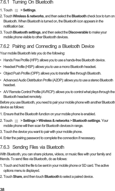 387.6.1  Turning On Bluetooth1. Touch   &gt; Settings.2. Touch Wireless &amp; networks, and then select the Bluetooth check box to turn on Bluetooth. When Bluetooth is turned on, the Bluetooth icon appears in the notification bar.3. Touch Bluetooth settings, and then select the Discoverable to make your mobile phone visible to other Bluetooth devices.7.6.2  Pairing and Connecting a Bluetooth DeviceYour mobile Bluetooth lets you do the following:•   Hands Free Profile (HFP): allows you to use a hands-free Bluetooth device.•   Headset Profile (HSP): allows you to use a mono Bluetooth headset.•   Object Push Profile (OPP): allows you to transfer files through Bluetooth.•   Advanced Audio Distribution Profile (A2DP): allows you to use a stereo Bluetooth headset.•   A/V Remote Control Profile (AVRCP): allows you to control what plays through the Bluetooth headset remotely. Before you use Bluetooth, you need to pair your mobile phone with another Bluetooth device as follows:1. Ensure that the Bluetooth function on your mobile phone is enabled.2. Touch   &gt; Settings &gt; Wireless &amp; networks &gt; Bluetooth settings. Your mobile phone will then scan for Bluetooth devices in range.3. Touch the device you want to pair with your mobile phone.4. Enter the pairing password to complete the connection if necessary.7.6.3  Sending Files via BluetoothWith Bluetooth, you can share pictures, videos, or music files with your family and friends. To send files via Bluetooth, do as follows:1. Touch and hold the file to be sent in your mobile phone or SD card. The active options menu is displayed.2. Touch Share, and then touch Bluetooth to select a paired device.