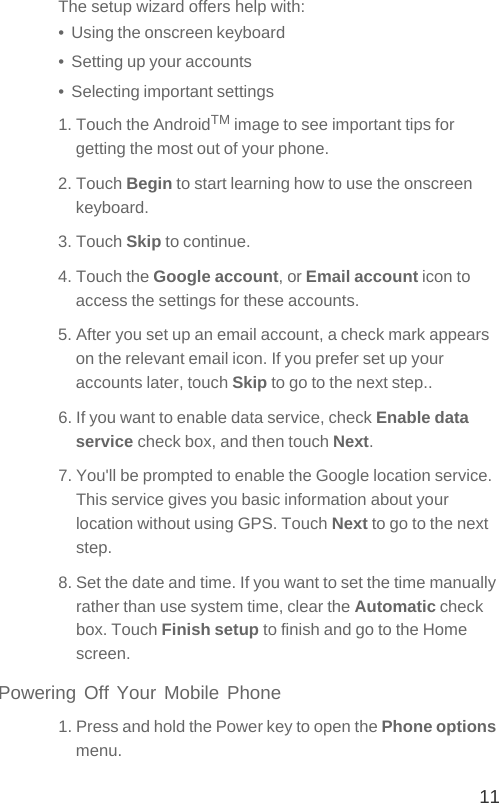 11The setup wizard offers help with:•  Using the onscreen keyboard•  Setting up your accounts•  Selecting important settings1. Touch the AndroidTM image to see important tips for getting the most out of your phone.2. Touch Begin to start learning how to use the onscreen keyboard.3. Touch Skip to continue.4. Touch the Google account, or Email account icon to access the settings for these accounts.5. After you set up an email account, a check mark appears on the relevant email icon. If you prefer set up your accounts later, touch Skip to go to the next step..6. If you want to enable data service, check Enable data service check box, and then touch Next.7. You&apos;ll be prompted to enable the Google location service. This service gives you basic information about your location without using GPS. Touch Next to go to the next step.8. Set the date and time. If you want to set the time manually rather than use system time, clear the Automatic check box. Touch Finish setup to finish and go to the Home screen.Powering Off Your Mobile Phone1. Press and hold the Power key to open the Phone options menu.