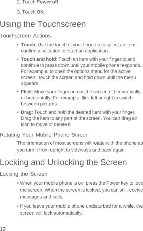 122. Touch Power off.3. Touch OK.Using the TouchscreenTouchscreen Actions•  Touch: Use the touch of your fingertip to select an item, confirm a selection, or start an application.•  Touch and hold: Touch an item with your fingertip and continue to press down until your mobile phone responds. For example, to open the options menu for the active screen,  touch the screen and hold down until the menu appears.•  Flick: Move your finger across the screen either vertically or horizontally. For example, flick left or right to switch between pictures.•  Drag: Touch and hold the desired item with your finger. Drag the item to any part of the screen. You can drag an icon to move or delete it.Rotating Your Mobile Phone ScreenThe orientation of most screens will rotate with the phone as you turn it from upright to sideways and back again.Locking and Unlocking the ScreenLocking the Screen• When your mobile phone is on, press the Power key to lock the screen. When the screen is locked, you can still receive messages and calls.• If you leave your mobile phone undisturbed for a while, the screen will lock automatically.