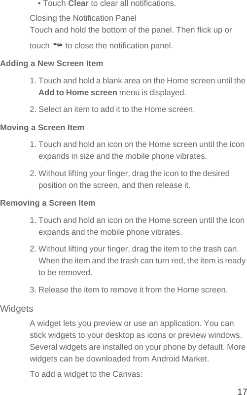 17• Touch Clear to clear all notifications.Closing the Notification PanelTouch and hold the bottom of the panel. Then flick up or touch   to close the notification panel.Adding a New Screen Item1. Touch and hold a blank area on the Home screen until the Add to Home screen menu is displayed.2. Select an item to add it to the Home screen.Moving a Screen Item1. Touch and hold an icon on the Home screen until the icon expands in size and the mobile phone vibrates.2. Without lifting your finger, drag the icon to the desired position on the screen, and then release it.Removing a Screen Item1. Touch and hold an icon on the Home screen until the icon expands and the mobile phone vibrates.2. Without lifting your finger, drag the item to the trash can. When the item and the trash can turn red, the item is ready to be removed.3. Release the item to remove it from the Home screen.WidgetsA widget lets you preview or use an application. You can stick widgets to your desktop as icons or preview windows. Several widgets are installed on your phone by default. More widgets can be downloaded from Android Market.To add a widget to the Canvas: