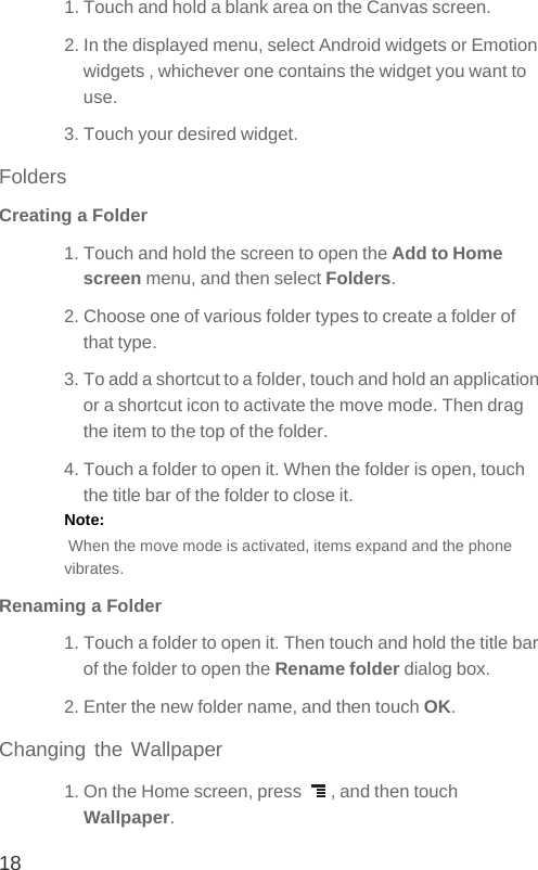 181. Touch and hold a blank area on the Canvas screen. 2. In the displayed menu, select Android widgets or Emotion widgets , whichever one contains the widget you want to use.3. Touch your desired widget.FoldersCreating a Folder1. Touch and hold the screen to open the Add to Home screen menu, and then select Folders.2. Choose one of various folder types to create a folder of that type.3. To add a shortcut to a folder, touch and hold an application or a shortcut icon to activate the move mode. Then drag the item to the top of the folder.4. Touch a folder to open it. When the folder is open, touch the title bar of the folder to close it.Note:   When the move mode is activated, items expand and the phone vibrates. Renaming a Folder1. Touch a folder to open it. Then touch and hold the title bar of the folder to open the Rename folder dialog box.2. Enter the new folder name, and then touch OK.Changing the Wallpaper1. On the Home screen, press  , and then touch Wallpaper.