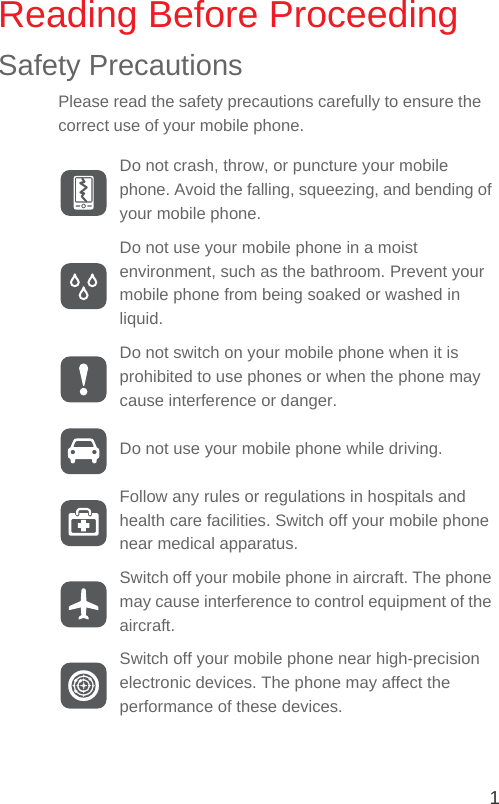 1Reading Before ProceedingSafety PrecautionsPlease read the safety precautions carefully to ensure the correct use of your mobile phone.Do not crash, throw, or puncture your mobile phone. Avoid the falling, squeezing, and bending of your mobile phone.Do not use your mobile phone in a moist environment, such as the bathroom. Prevent your mobile phone from being soaked or washed in liquid.Do not switch on your mobile phone when it is prohibited to use phones or when the phone may cause interference or danger.Do not use your mobile phone while driving.Follow any rules or regulations in hospitals and health care facilities. Switch off your mobile phone near medical apparatus.Switch off your mobile phone in aircraft. The phone may cause interference to control equipment of the aircraft.Switch off your mobile phone near high-precision electronic devices. The phone may affect the performance of these devices.