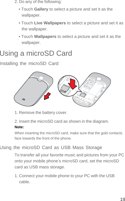 192. Do any of the following:• Touch Gallery to select a picture and set it as the wallpaper.• Touch Live Wallpapers to select a picture and set it as the wallpaper.• Touch Wallpapers to select a picture and set it as the wallpaper.Using a microSD CardInstalling the microSD Card1. Remove the battery cover.2. Insert the microSD card as shown in the diagram.Note:  When inserting the microSD card, make sure that the gold contacts face towards the front of the phone.Using the microSD Card as USB Mass StorageTo transfer all your favorite music and pictures from your PC onto your mobile phone’s microSD card, set the microSD card as USB mass storage.1. Connect your mobile phone to your PC with the USB cable. 