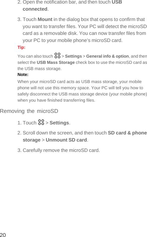 202. Open the notification bar, and then touch USB connected.3. Touch Mount in the dialog box that opens to confirm that you want to transfer files. Your PC will detect the microSD card as a removable disk. You can now transfer files from your PC to your mobile phone’s microSD card.Tip:  You can also touch   &gt; Settings &gt; General info &amp; option, and then select the USB Mass Storage check box to use the microSD card as the USB mass storage.Note:  When your microSD card acts as USB mass storage, your mobile phone will not use this memory space. Your PC will tell you how to safely disconnect the USB mass storage device (your mobile phone) when you have finished transferring files.Removing the microSD1. Touch   &gt; Settings.2. Scroll down the screen, and then touch SD card &amp; phone storage &gt; Unmount SD card.3. Carefully remove the microSD card.