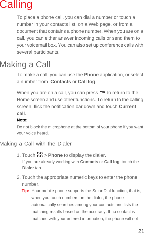 21CallingTo place a phone call, you can dial a number or touch a number in your contacts list, on a Web page, or from a document that contains a phone number. When you are on a call, you can either answer incoming calls or send them to your voicemail box. You can also set up conference calls with several participants.Making a CallTo make a call, you can use the Phone application, or select a number from  Contacts or Call log.When you are on a call, you can press   to return to the Home screen and use other functions. To return to the calling screen, flick the notification bar down and touch Current call.Note:  Do not block the microphone at the bottom of your phone if you want your voice heard.Making a Call with the Dialer1. Touch   &gt; Phone to display the dialer.If you are already working with Contacts or Call log, touch the Dialer tab.2. Touch the appropriate numeric keys to enter the phone number.Tip:  Your mobile phone supports the SmartDial function, that is, when you touch numbers on the dialer, the phone automatically searches among your contacts and lists the matching results based on the accuracy. If no contact is matched with your entered information, the phone will not 