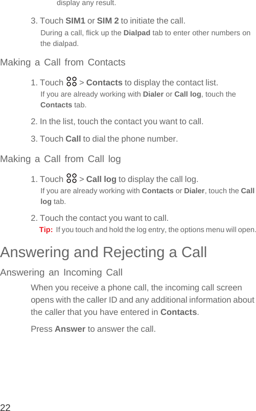 22display any result.3. Touch SIM1 or SIM 2 to initiate the call.During a call, flick up the Dialpad tab to enter other numbers on the dialpad.Making a Call from Contacts1. Touch   &gt; Contacts to display the contact list.If you are already working with Dialer or Call log, touch the Contacts tab.2. In the list, touch the contact you want to call.3. Touch Call to dial the phone number.Making a Call from Call log1. Touch   &gt; Call log to display the call log.If you are already working with Contacts or Dialer, touch the Call log tab.2. Touch the contact you want to call.Tip:  If you touch and hold the log entry, the options menu will open.Answering and Rejecting a CallAnswering an Incoming CallWhen you receive a phone call, the incoming call screen opens with the caller ID and any additional information about the caller that you have entered in Contacts.Press Answer to answer the call.