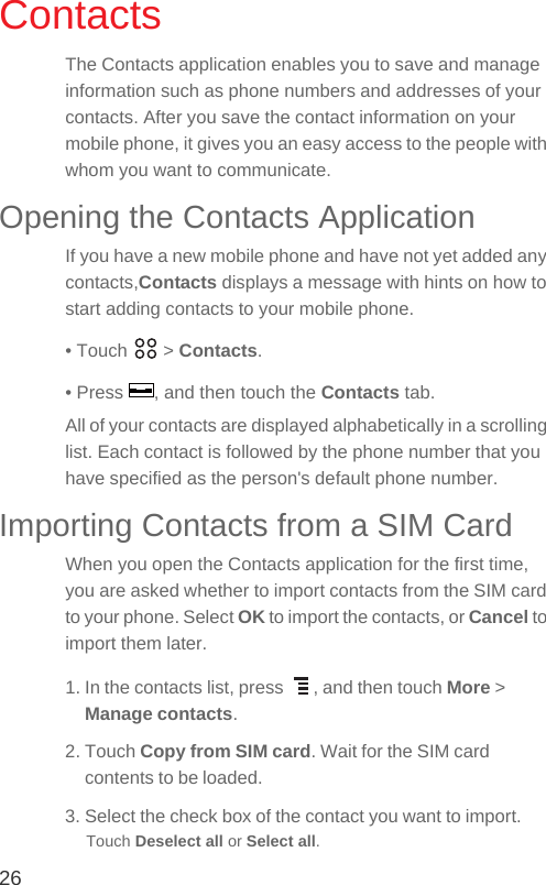 26ContactsThe Contacts application enables you to save and manage information such as phone numbers and addresses of your contacts. After you save the contact information on your mobile phone, it gives you an easy access to the people with whom you want to communicate.Opening the Contacts ApplicationIf you have a new mobile phone and have not yet added any contacts,Contacts displays a message with hints on how to start adding contacts to your mobile phone.• Touch   &gt; Contacts.• Press  , and then touch the Contacts tab.All of your contacts are displayed alphabetically in a scrolling list. Each contact is followed by the phone number that you have specified as the person&apos;s default phone number.Importing Contacts from a SIM CardWhen you open the Contacts application for the first time, you are asked whether to import contacts from the SIM card to your phone. Select OK to import the contacts, or Cancel to import them later.1. In the contacts list, press  , and then touch More &gt; Manage contacts.2. Touch Copy from SIM card. Wait for the SIM card contents to be loaded.3. Select the check box of the contact you want to import.Touch Deselect all or Select all.