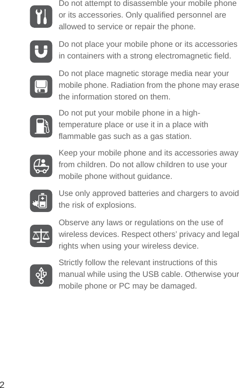 2Do not attempt to disassemble your mobile phone or its accessories. Only qualified personnel are allowed to service or repair the phone.Do not place your mobile phone or its accessories in containers with a strong electromagnetic field.Do not place magnetic storage media near your mobile phone. Radiation from the phone may erase the information stored on them.Do not put your mobile phone in a high-temperature place or use it in a place with flammable gas such as a gas station.Keep your mobile phone and its accessories away from children. Do not allow children to use your mobile phone without guidance.Use only approved batteries and chargers to avoid the risk of explosions.Observe any laws or regulations on the use of wireless devices. Respect others’ privacy and legal rights when using your wireless device.Strictly follow the relevant instructions of this manual while using the USB cable. Otherwise your mobile phone or PC may be damaged.