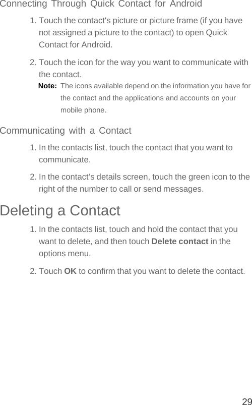 29Connecting Through Quick Contact for Android1. Touch the contact&apos;s picture or picture frame (if you have not assigned a picture to the contact) to open Quick Contact for Android.2. Touch the icon for the way you want to communicate with the contact.Note:  The icons available depend on the information you have for the contact and the applications and accounts on your mobile phone.Communicating with a Contact1. In the contacts list, touch the contact that you want to communicate.2. In the contact’s details screen, touch the green icon to the right of the number to call or send messages.Deleting a Contact1. In the contacts list, touch and hold the contact that you want to delete, and then touch Delete contact in the options menu.2. Touch OK to confirm that you want to delete the contact.