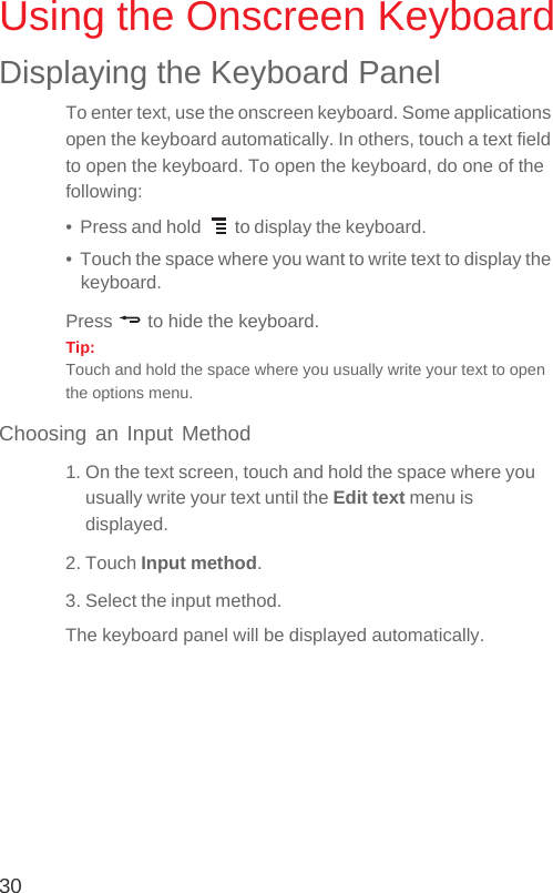 30Using the Onscreen KeyboardDisplaying the Keyboard PanelTo enter text, use the onscreen keyboard. Some applications open the keyboard automatically. In others, touch a text field to open the keyboard. To open the keyboard, do one of the following:•  Press and hold   to display the keyboard.•  Touch the space where you want to write text to display the keyboard.Press   to hide the keyboard.Tip:  Touch and hold the space where you usually write your text to open the options menu.Choosing an Input Method1. On the text screen, touch and hold the space where you usually write your text until the Edit text menu is displayed.2. Touch Input method.3. Select the input method.The keyboard panel will be displayed automatically.