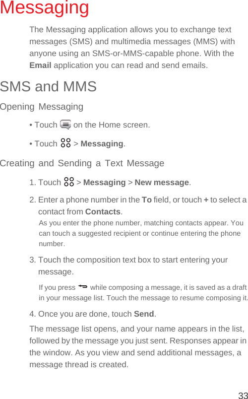 33MessagingThe Messaging application allows you to exchange text messages (SMS) and multimedia messages (MMS) with anyone using an SMS-or-MMS-capable phone. With the Email application you can read and send emails.SMS and MMSOpening Messaging• Touch   on the Home screen.• Touch   &gt; Messaging.Creating and Sending a Text Message1. Touch   &gt; Messaging &gt; New message.2. Enter a phone number in the To field, or touch + to select a contact from Contacts.As you enter the phone number, matching contacts appear. You can touch a suggested recipient or continue entering the phone number.3. Touch the composition text box to start entering your message.If you press   while composing a message, it is saved as a draft in your message list. Touch the message to resume composing it.4. Once you are done, touch Send.The message list opens, and your name appears in the list, followed by the message you just sent. Responses appear in the window. As you view and send additional messages, a message thread is created. 