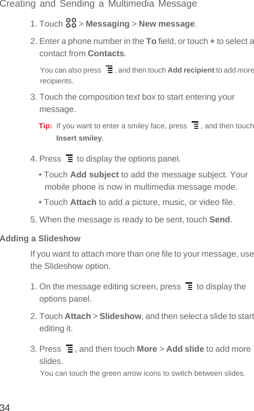 34Creating and Sending a Multimedia Message1. Touch   &gt; Messaging &gt; New message.2. Enter a phone number in the To field, or touch + to select a contact from Contacts.You can also press  , and then touch Add recipient to add more recipients.3. Touch the composition text box to start entering your message.Tip:  If you want to enter a smiley face, press  , and then touch Insert smiley.4. Press   to display the options panel. • Touch Add subject to add the message subject. Your mobile phone is now in multimedia message mode.• Touch Attach to add a picture, music, or video file.5. When the message is ready to be sent, touch Send.Adding a SlideshowIf you want to attach more than one file to your message, use the Slideshow option.1. On the message editing screen, press   to display the options panel.2. Touch Attach &gt; Slideshow, and then select a slide to start editing it.3. Press  , and then touch More &gt; Add slide to add more slides.You can touch the green arrow icons to switch between slides.