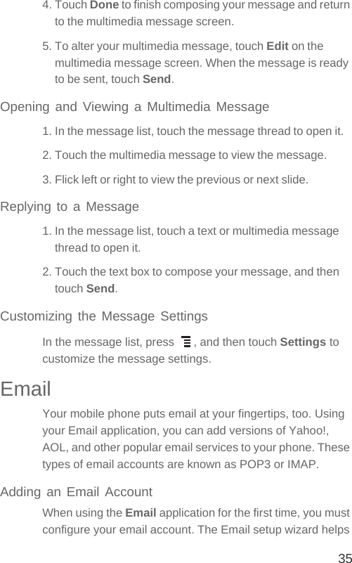 354. Touch Done to finish composing your message and return to the multimedia message screen.5. To alter your multimedia message, touch Edit on the multimedia message screen. When the message is ready to be sent, touch Send.Opening and Viewing a Multimedia Message1. In the message list, touch the message thread to open it.2. Touch the multimedia message to view the message.3. Flick left or right to view the previous or next slide.Replying to a Message1. In the message list, touch a text or multimedia message thread to open it.2. Touch the text box to compose your message, and then touch Send.Customizing the Message SettingsIn the message list, press  , and then touch Settings to customize the message settings.EmailYour mobile phone puts email at your fingertips, too. Using your Email application, you can add versions of Yahoo!, AOL, and other popular email services to your phone. These types of email accounts are known as POP3 or IMAP. Adding an Email AccountWhen using the Email application for the first time, you must configure your email account. The Email setup wizard helps 
