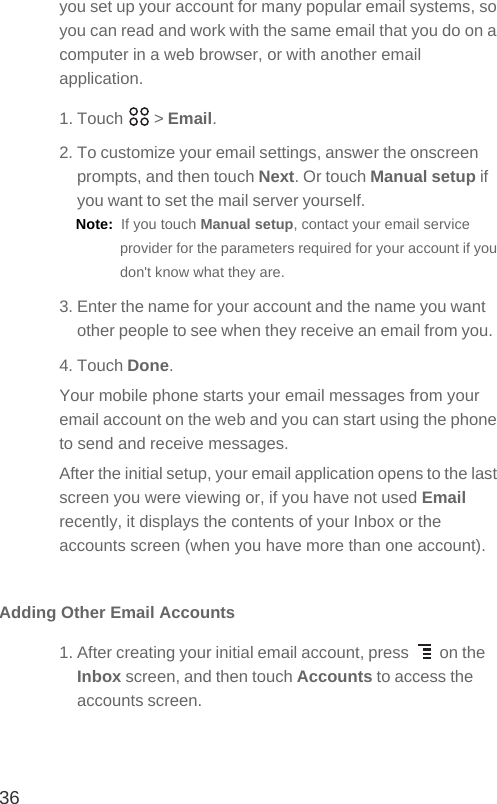 36you set up your account for many popular email systems, so you can read and work with the same email that you do on a computer in a web browser, or with another email application.1. Touch   &gt; Email. 2. To customize your email settings, answer the onscreen prompts, and then touch Next. Or touch Manual setup if you want to set the mail server yourself.Note:  If you touch Manual setup, contact your email service provider for the parameters required for your account if you don&apos;t know what they are.3. Enter the name for your account and the name you want other people to see when they receive an email from you.4. Touch Done. Your mobile phone starts your email messages from your email account on the web and you can start using the phone to send and receive messages.After the initial setup, your email application opens to the last screen you were viewing or, if you have not used Email recently, it displays the contents of your Inbox or the accounts screen (when you have more than one account).Adding Other Email Accounts1. After creating your initial email account, press   on the Inbox screen, and then touch Accounts to access the accounts screen.