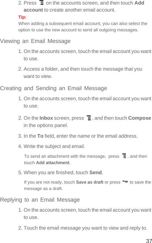 372. Press   on the accounts screen, and then touch Add account to create another email account.Tip:  When adding a subsequent email account, you can also select the option to use the new account to send all outgoing messages.Viewing an Email Message1. On the accounts screen, touch the email account you want to use.2. Access a folder, and then touch the message that you want to view.Creating and Sending an Email Message1. On the accounts screen, touch the email account you want to use.2. On the Inbox screen, press  , and then touch Compose in the options panel.3. In the To field, enter the name or the email address.4. Write the subject and email.To send an attachment with the message,  press  , and then touch Add attachment. 5. When you are finished, touch Send.If you are not ready, touch Save as draft or press   to save the message as a draft.Replying to an Email Message1. On the accounts screen, touch the email account you want to use.2. Touch the email message you want to view and reply to.