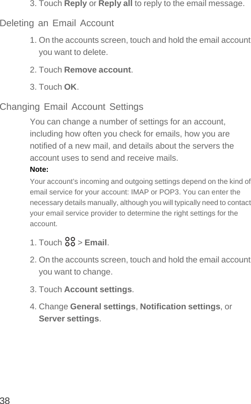 383. Touch Reply or Reply all to reply to the email message.Deleting an Email Account1. On the accounts screen, touch and hold the email account you want to delete.2. Touch Remove account.3. Touch OK.Changing Email Account SettingsYou can change a number of settings for an account, including how often you check for emails, how you are notified of a new mail, and details about the servers the account uses to send and receive mails.Note:  Your account’s incoming and outgoing settings depend on the kind of email service for your account: IMAP or POP3. You can enter the necessary details manually, although you will typically need to contact your email service provider to determine the right settings for the account.1. Touch   &gt; Email.2. On the accounts screen, touch and hold the email account you want to change.3. Touch Account settings.4. Change General settings, Notification settings, or Server settings.