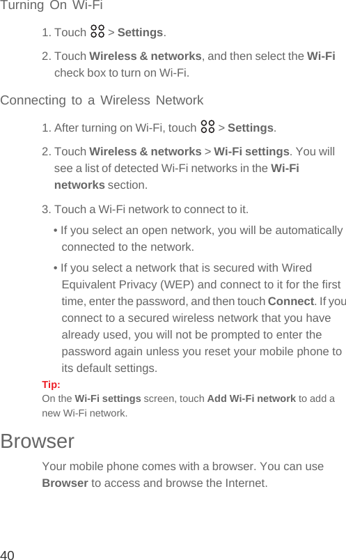 40Turning On Wi-Fi1. Touch   &gt; Settings.2. Touch Wireless &amp; networks, and then select the Wi-Fi check box to turn on Wi-Fi.Connecting to a Wireless Network1. After turning on Wi-Fi, touch   &gt; Settings.2. Touch Wireless &amp; networks &gt; Wi-Fi settings. You will see a list of detected Wi-Fi networks in the Wi-Fi networks section.3. Touch a Wi-Fi network to connect to it.• If you select an open network, you will be automatically connected to the network.• If you select a network that is secured with Wired Equivalent Privacy (WEP) and connect to it for the first time, enter the password, and then touch Connect. If you connect to a secured wireless network that you have already used, you will not be prompted to enter the password again unless you reset your mobile phone to its default settings.Tip:  On the Wi-Fi settings screen, touch Add Wi-Fi network to add a new Wi-Fi network.BrowserYour mobile phone comes with a browser. You can use Browser to access and browse the Internet.