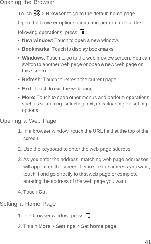 41Opening the BrowserTouch  &gt; Browser to go to the default home page.Open the browser options menu and perform one of the following operations, press  :•  New window: Touch to open a new window.•  Bookmarks: Touch to display bookmarks.•  Windows: Touch to go to the web preview screen. You can switch to another web page or open a new web page on this screen.•  Refresh: Touch to refresh the current page.•  Exit: Touch to exit the web page.•  More: Touch to open other menus and perform operations such as searching, selecting text, downloading, or setting options.Opening a Web Page1. In a browser window, touch the URL field at the top of the screen.2. Use the keyboard to enter the web page address.3. As you enter the address, matching web page addresses will appear on the screen. If you see the address you want, touch it and go directly to that web page or complete entering the address of the web page you want.4. Touch Go.Setting a Home Page1. In a browser window, press  .2. Touch More &gt; Settings &gt; Set home page.