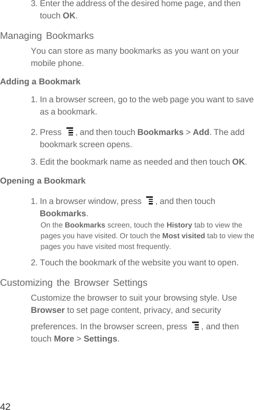 423. Enter the address of the desired home page, and then touch OK.Managing BookmarksYou can store as many bookmarks as you want on your mobile phone.Adding a Bookmark1. In a browser screen, go to the web page you want to save as a bookmark.2. Press  , and then touch Bookmarks &gt; Add. The add bookmark screen opens.3. Edit the bookmark name as needed and then touch OK.Opening a Bookmark1. In a browser window, press  , and then touch Bookmarks.On the Bookmarks screen, touch the History tab to view the pages you have visited. Or touch the Most visited tab to view the pages you have visited most frequently.2. Touch the bookmark of the website you want to open.Customizing the Browser SettingsCustomize the browser to suit your browsing style. Use Browser to set page content, privacy, and security preferences. In the browser screen, press  , and then touch More &gt; Settings.